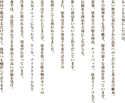 もっとも大切にしたのは、長い歴史に裏打ちされた品質へのこだわりと茶文化の継承。その精神を今も受け継ぎ、緑茶の様々な商品を作っています。茶葉、抹茶などの粉末商品、ティーバッグ、抹茶スイーツなど、伝統ある商品を大切にしながらも、新しい商品をいろいろと作りだしています。また、抹茶は昔から和菓子や茶そばなどの原料としても使われてきました。近年はそれにとどまらず、抹茶を使った飲み物がカフェの人気メニューになったり、ケーキ、アイスクリームなど洋菓子に使われるなど、用途が広がっています。森半は、高品質で安心できる商品との高い評価を受け、国内で販売するだけでなく、海外へも輸出しております。