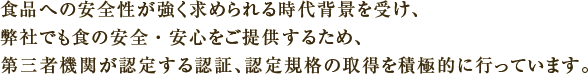 食品への安全性が強く求められる時代背景を受け、弊社でも食の安全・安心をご提供するため、第三者機関が認定する認証、認定規格の取得を積極的に行っています。