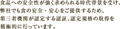 食品への安全性が強く求められる時代背景を受け、弊社でも食の安全・安心をご提供するため、第三者機関が認定する認証、認定規格の取得を積極的に行っています。