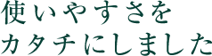 使いやすさをカタチにしました